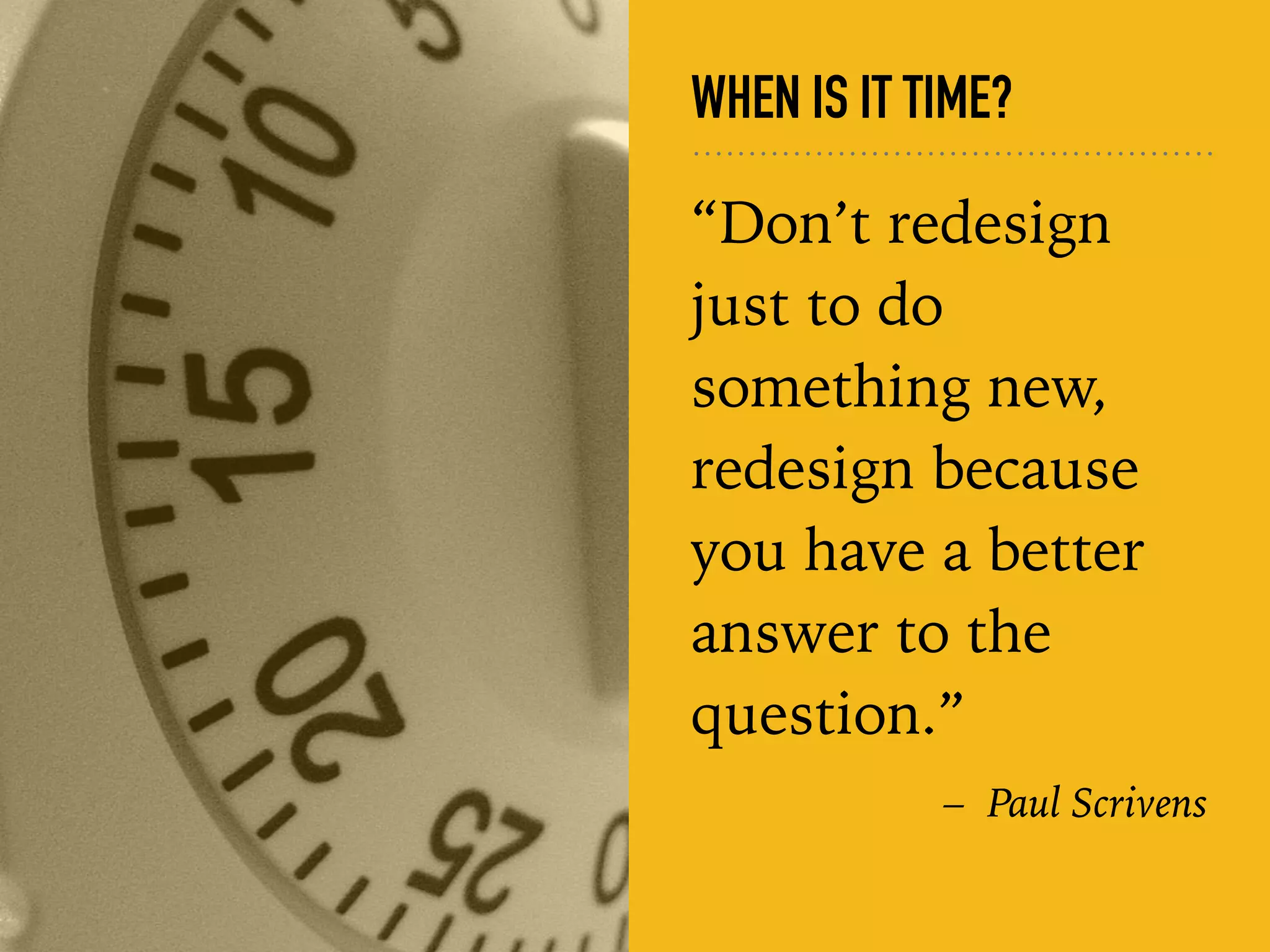 WHEN IS IT TIME?
“Don’t redesign
just to do
something new,
redesign because
you have a better
answer to the
question.”
– Paul Scrivens
 