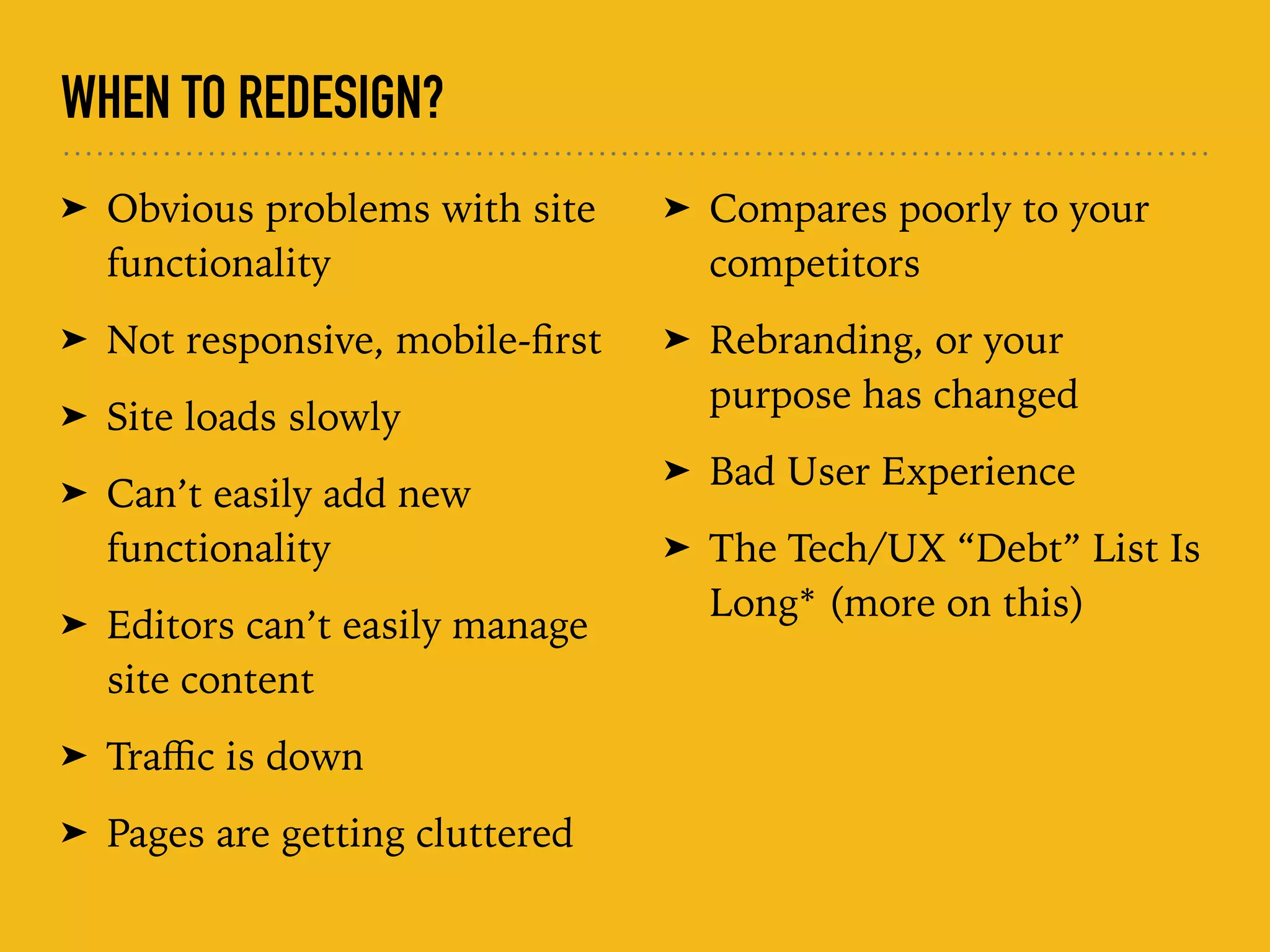 WHEN TO REDESIGN?
➤ Obvious problems with site
functionality
➤ Not responsive, mobile-ﬁrst
➤ Site loads slowly
➤ Can’t easily add new
functionality
➤ Editors can’t easily manage
site content
➤ Traﬃc is down
➤ Pages are getting cluttered
➤ Compares poorly to your
competitors
➤ Rebranding, or your
purpose has changed
➤ Bad User Experience
➤ The Tech/UX “Debt” List Is
Long* (more on this)
 