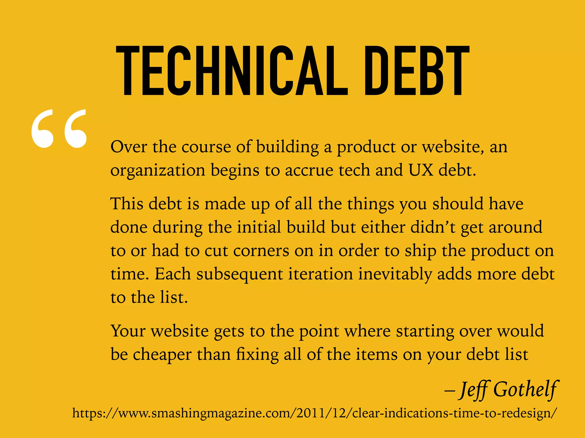 “Over the course of building a product or website, an
organization begins to accrue tech and UX debt.
This debt is made up of all the things you should have
done during the initial build but either didn’t get around
to or had to cut corners on in order to ship the product on
time. Each subsequent iteration inevitably adds more debt
to the list.
Your website gets to the point where starting over would
be cheaper than ﬁxing all of the items on your debt list
– Jeﬀ Gothelf
https://www.smashingmagazine.com/2011/12/clear-indications-time-to-redesign/
TECHNICAL DEBT
 