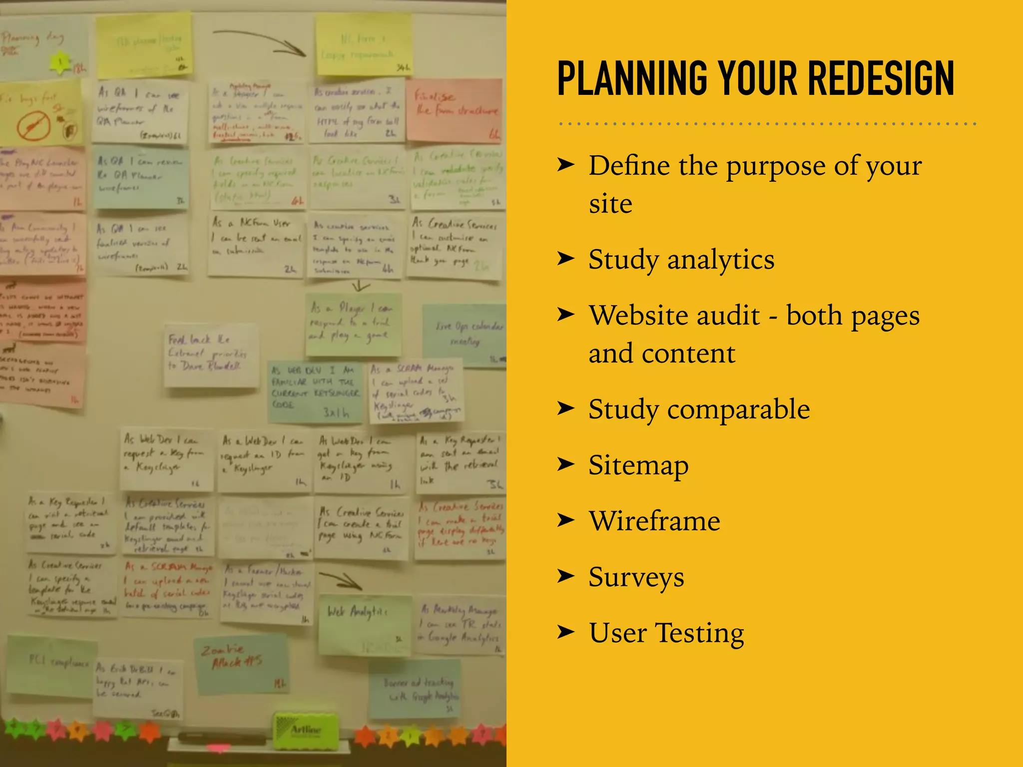 PLANNING YOUR REDESIGN
➤ Deﬁne the purpose of your
site
➤ Study analytics
➤ Website audit - both pages
and content
➤ Study comparable
➤ Sitemap
➤ Wireframe
➤ Surveys
➤ User Testing
 