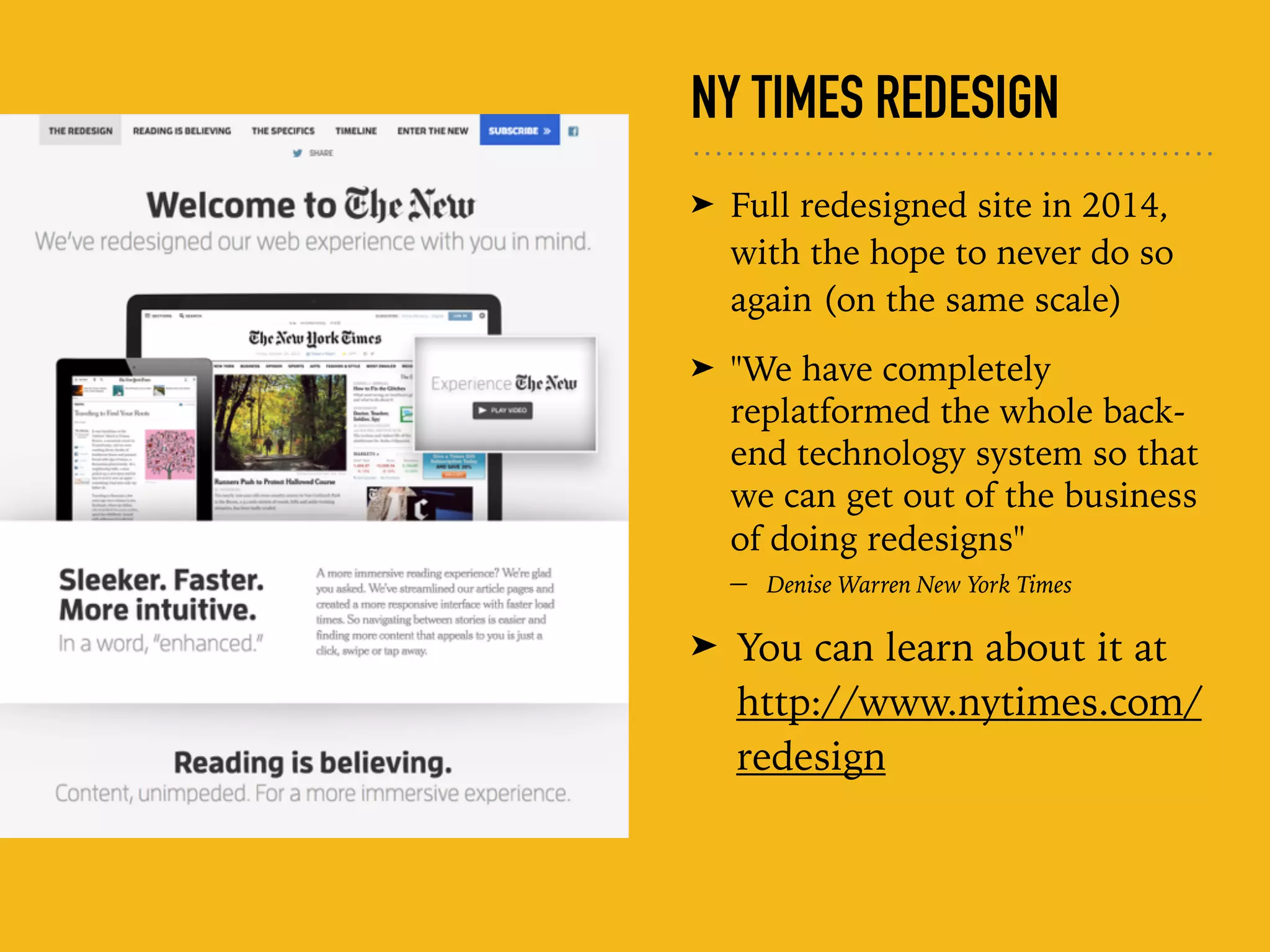 NY TIMES REDESIGN
➤ Full redesigned site in 2014,
with the hope to never do so
again (on the same scale)
➤ "We have completely
replatformed the whole back-
end technology system so that
we can get out of the business
of doing redesigns"  
– Denise Warren New York Times
➤ You can learn about it at
http://www.nytimes.com/
redesign
 