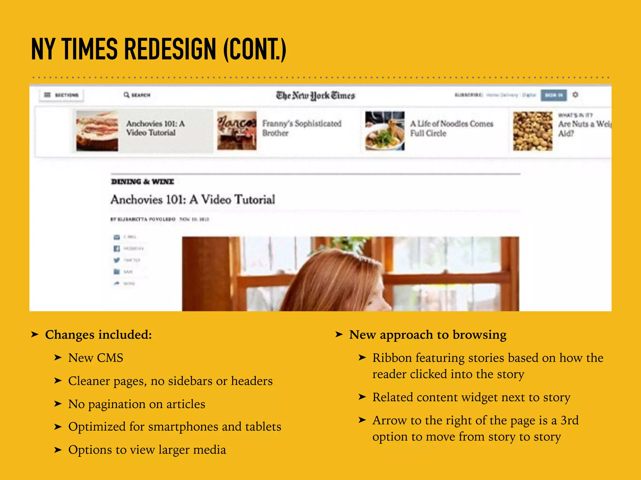 NY TIMES REDESIGN (CONT.)
➤ Changes included:
➤ New CMS
➤ Cleaner pages, no sidebars or headers
➤ No pagination on articles
➤ Optimized for smartphones and tablets
➤ Options to view larger media
➤ New approach to browsing
➤ Ribbon featuring stories based on how the
reader clicked into the story
➤ Related content widget next to story
➤ Arrow to the right of the page is a 3rd
option to move from story to story
 