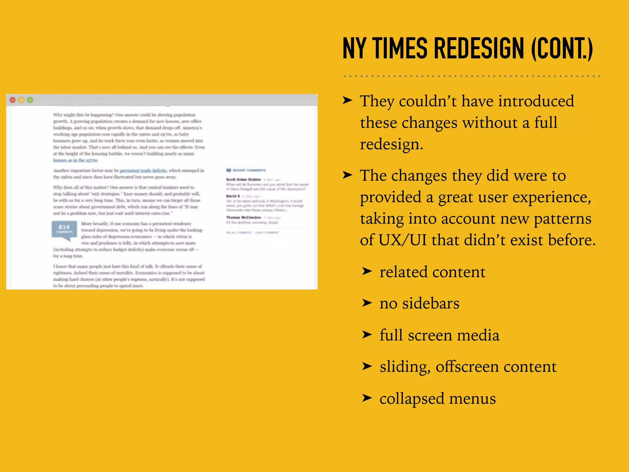 NY TIMES REDESIGN (CONT.)
➤ They couldn’t have introduced
these changes without a full
redesign.
➤ The changes they did were to
provided a great user experience,
taking into account new patterns
of UX/UI that didn’t exist before.
➤ related content
➤ no sidebars
➤ full screen media
➤ sliding, oﬀscreen content
➤ collapsed menus
 
