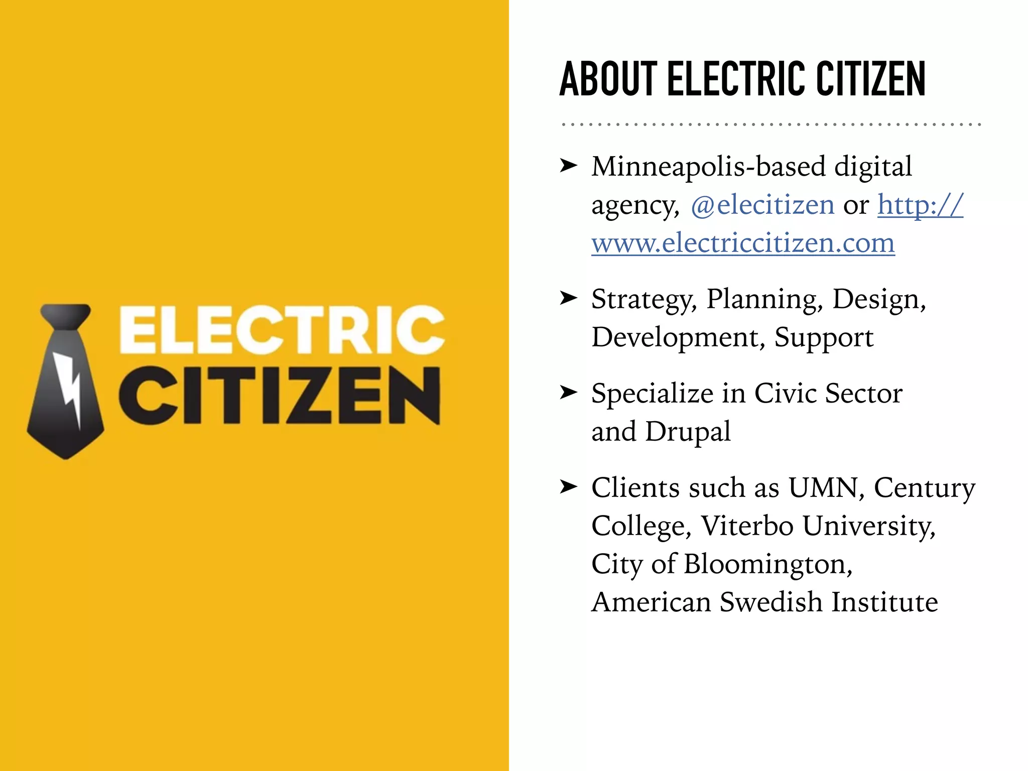 ABOUT ELECTRIC CITIZEN
➤ Minneapolis-based digital
agency, @elecitizen or http://
www.electriccitizen.com
➤ Strategy, Planning, Design,
Development, Support
➤ Specialize in Civic Sector  
and Drupal
➤ Clients such as UMN, Century
College, Viterbo University,
City of Bloomington,
American Swedish Institute
 