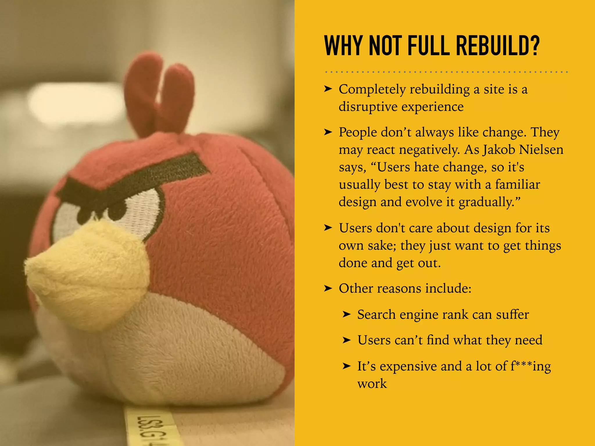 WHY NOT FULL REBUILD?
➤ Completely rebuilding a site is a
disruptive experience
➤ People don’t always like change. They
may react negatively. As Jakob Nielsen
says, “Users hate change, so it's
usually best to stay with a familiar
design and evolve it gradually.”
➤ Users don't care about design for its
own sake; they just want to get things
done and get out.
➤ Other reasons include:
➤ Search engine rank can suﬀer
➤ Users can’t ﬁnd what they need
➤ It’s expensive and a lot of f***ing
work
 