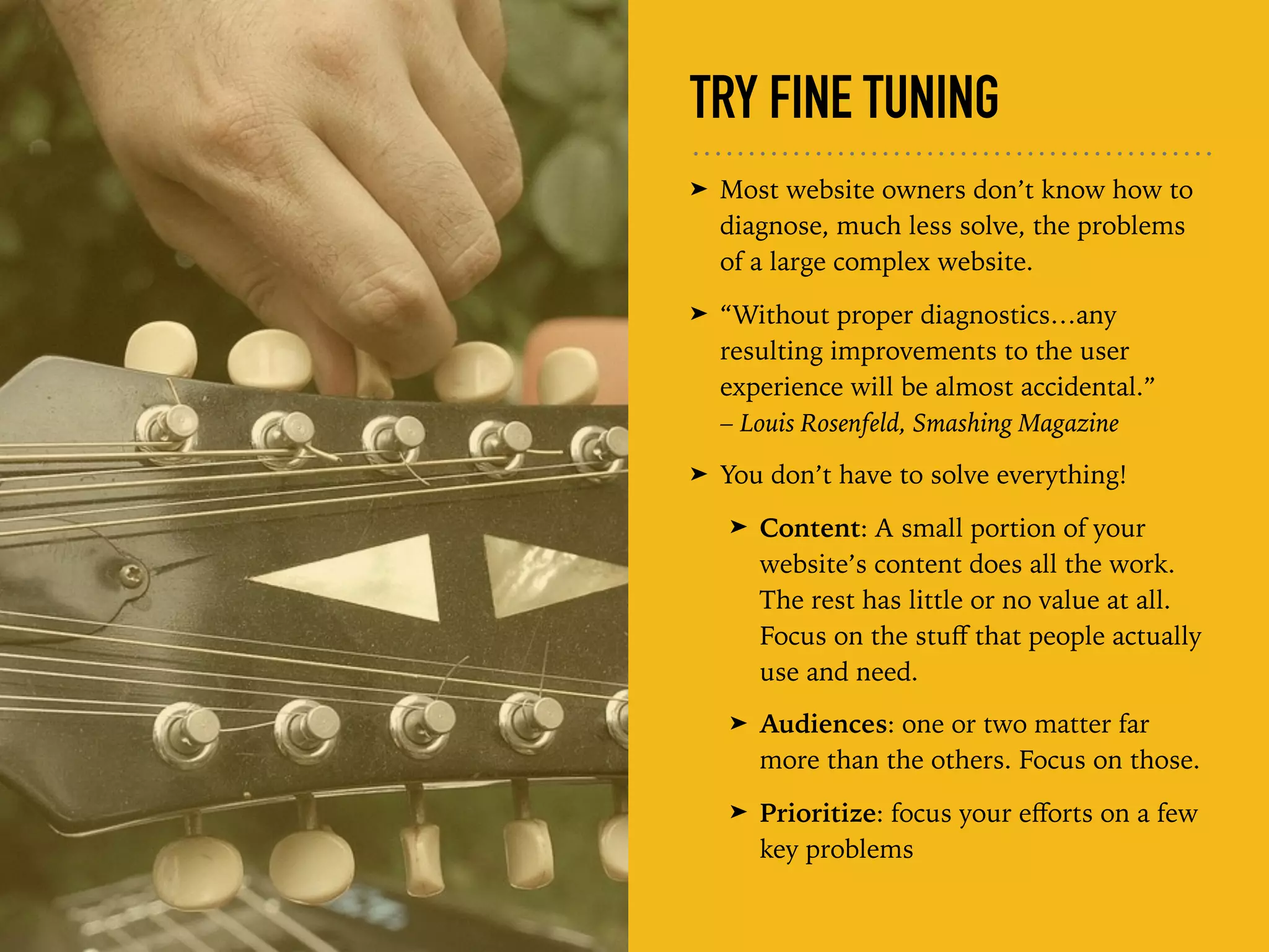 TRY FINE TUNING
➤ Most website owners don’t know how to
diagnose, much less solve, the problems
of a large complex website.
➤ “Without proper diagnostics…any
resulting improvements to the user
experience will be almost accidental.”  
– Louis Rosenfeld, Smashing Magazine
➤ You don’t have to solve everything!
➤ Content: A small portion of your
website’s content does all the work.
The rest has little or no value at all.
Focus on the stuﬀ that people actually
use and need.
➤ Audiences: one or two matter far
more than the others. Focus on those.
➤ Prioritize: focus your eﬀorts on a few
key problems
 