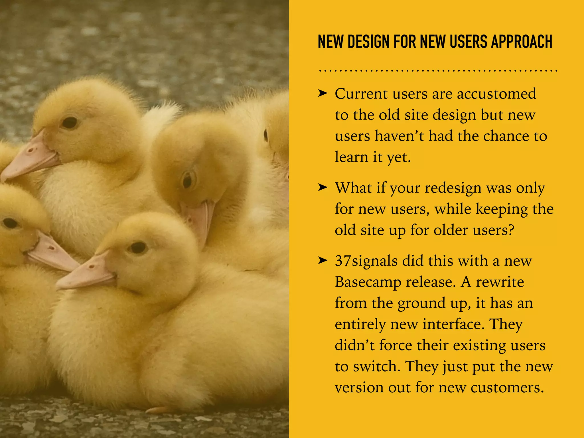 NEW DESIGN FOR NEW USERS APPROACH
➤ Current users are accustomed  
to the old site design but new
users haven’t had the chance to
learn it yet.
➤ What if your redesign was only
for new users, while keeping the
old site up for older users?
➤ 37signals did this with a new
Basecamp release. A rewrite
from the ground up, it has an
entirely new interface. They
didn’t force their existing users
to switch. They just put the new
version out for new customers.
 