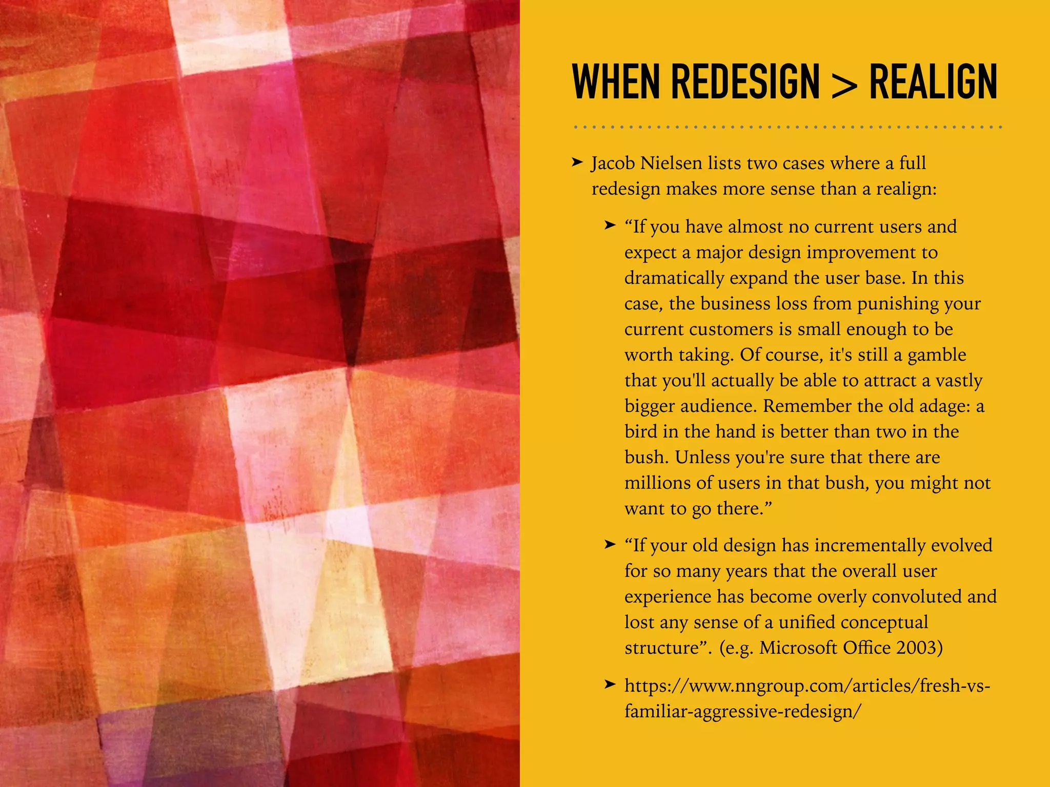 WHEN REDESIGN > REALIGN
➤ Jacob Nielsen lists two cases where a full
redesign makes more sense than a realign:
➤ “If you have almost no current users and
expect a major design improvement to
dramatically expand the user base. In this
case, the business loss from punishing your
current customers is small enough to be
worth taking. Of course, it's still a gamble
that you'll actually be able to attract a vastly
bigger audience. Remember the old adage: a
bird in the hand is better than two in the
bush. Unless you're sure that there are
millions of users in that bush, you might not
want to go there.”
➤ “If your old design has incrementally evolved
for so many years that the overall user
experience has become overly convoluted and
lost any sense of a uniﬁed conceptual
structure”. (e.g. Microsoft Oﬃce 2003)
➤ https://www.nngroup.com/articles/fresh-vs-
familiar-aggressive-redesign/
 