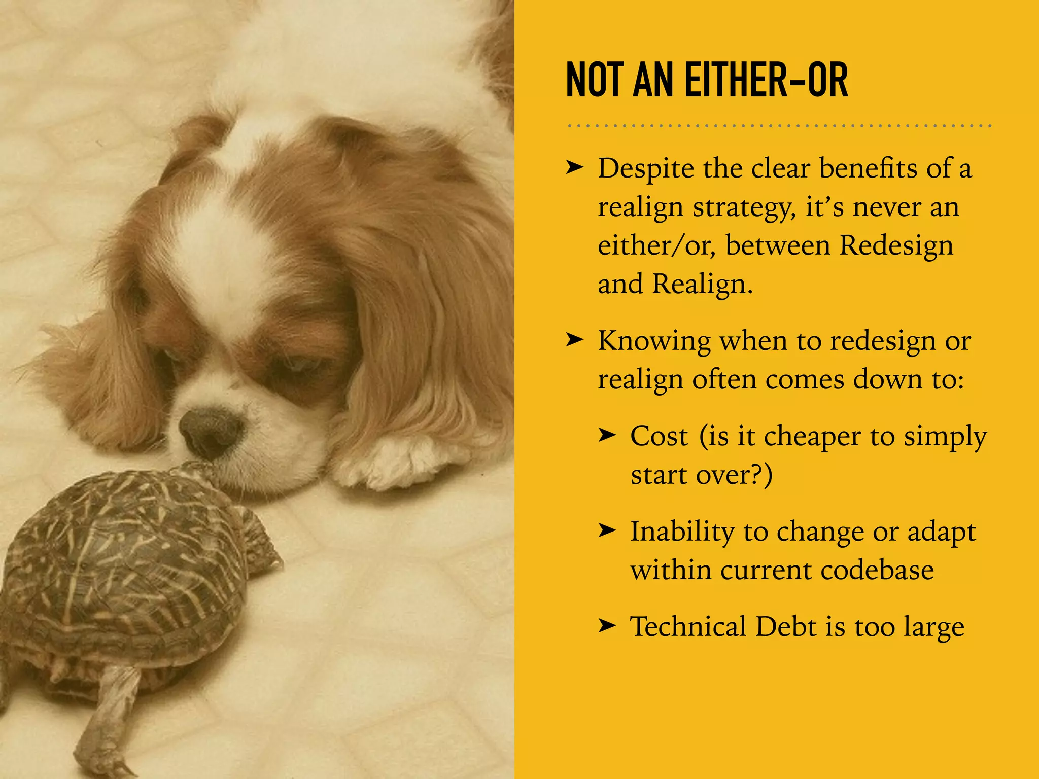NOT AN EITHER-OR
➤ Despite the clear beneﬁts of a
realign strategy, it’s never an
either/or, between Redesign
and Realign.
➤ Knowing when to redesign or
realign often comes down to:
➤ Cost (is it cheaper to simply
start over?)
➤ Inability to change or adapt
within current codebase
➤ Technical Debt is too large
 