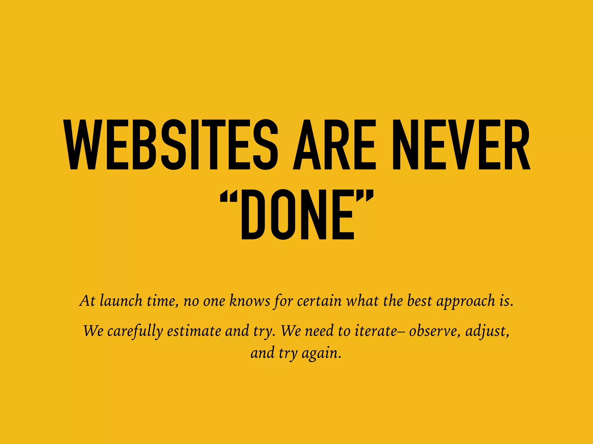 WEBSITES ARE NEVER
“DONE”
At launch time, no one knows for certain what the best approach is.
We carefully estimate and try. We need to iterate– observe, adjust,
and try again.
 