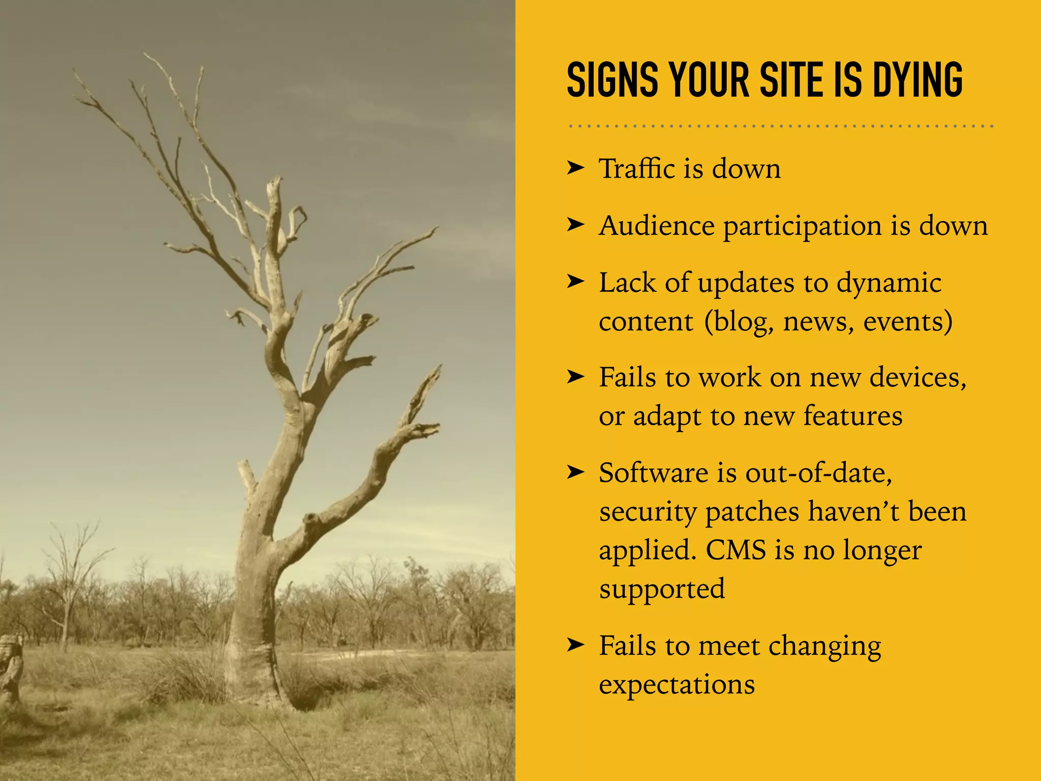 SIGNS YOUR SITE IS DYING
➤ Traﬃc is down
➤ Audience participation is down
➤ Lack of updates to dynamic
content (blog, news, events)
➤ Fails to work on new devices,
or adapt to new features
➤ Software is out-of-date,
security patches haven’t been
applied. CMS is no longer
supported
➤ Fails to meet changing
expectations
 