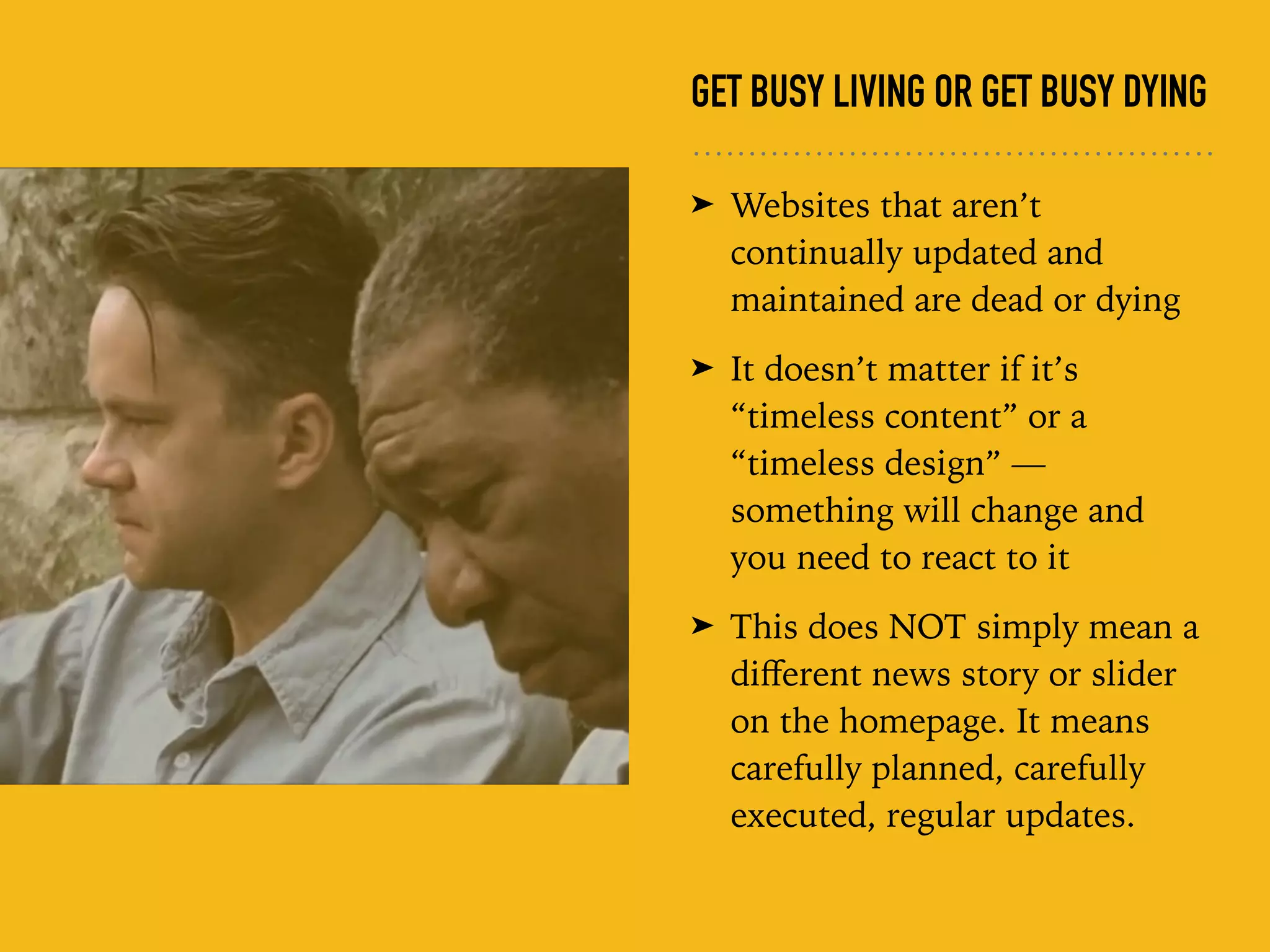 GET BUSY LIVING OR GET BUSY DYING
➤ Websites that aren’t
continually updated and
maintained are dead or dying
➤ It doesn’t matter if it’s
“timeless content” or a
“timeless design” —
something will change and
you need to react to it
➤ This does NOT simply mean a
diﬀerent news story or slider
on the homepage. It means
carefully planned, carefully
executed, regular updates.
 