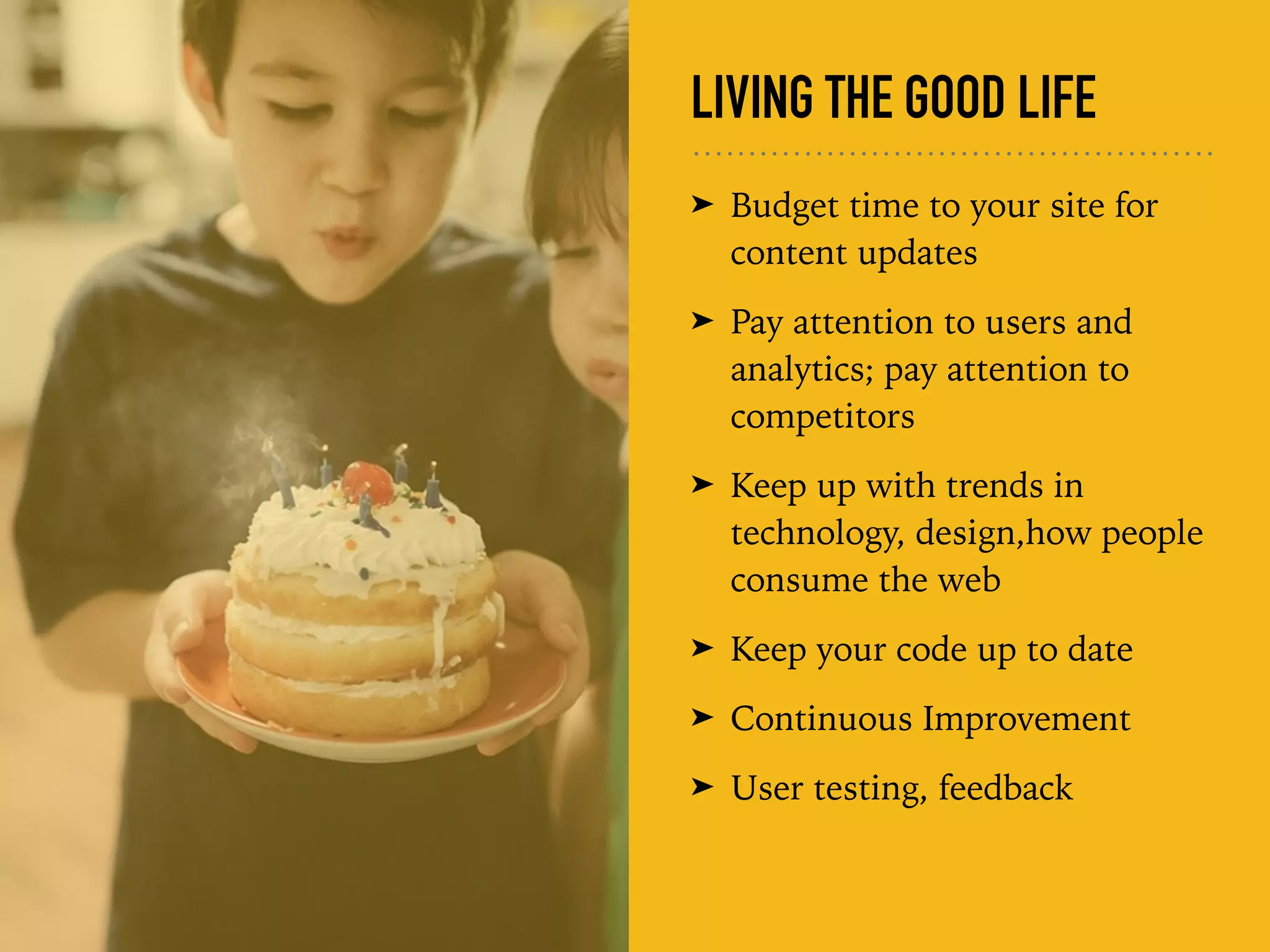LIVING THE GOOD LIFE
➤ Budget time to your site for
content updates
➤ Pay attention to users and
analytics; pay attention to
competitors
➤ Keep up with trends in
technology, design,how people
consume the web
➤ Keep your code up to date
➤ Continuous Improvement
➤ User testing, feedback
 