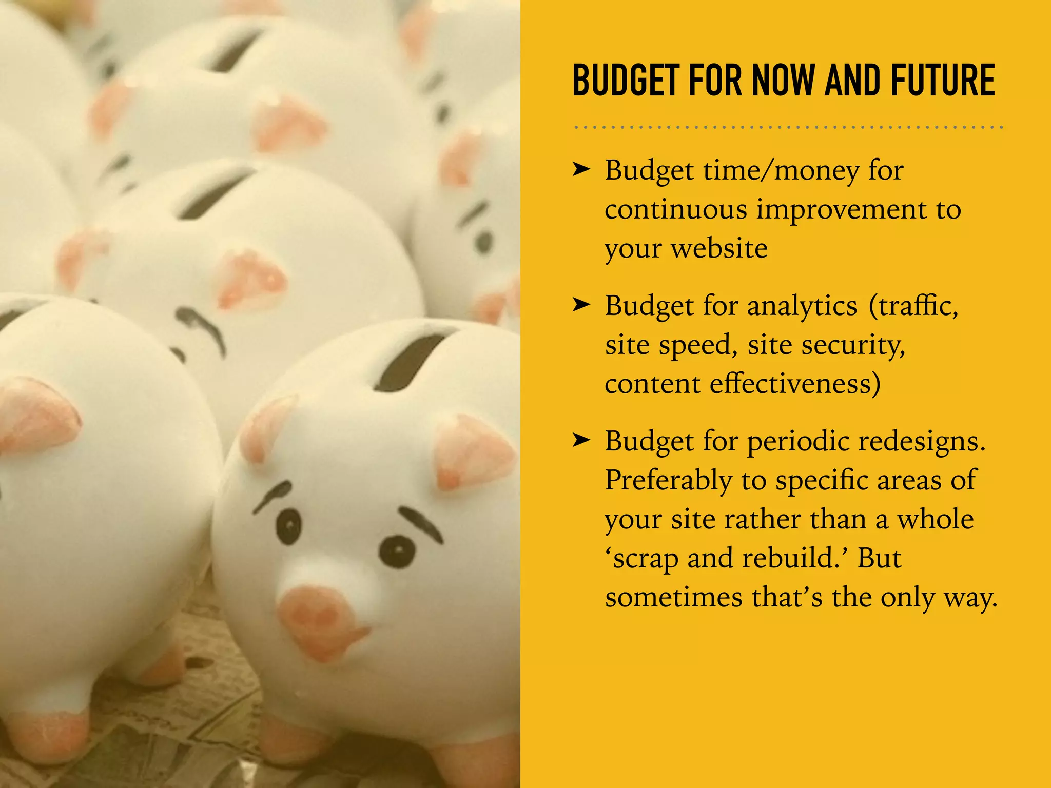 BUDGET FOR NOW AND FUTURE
➤ Budget time/money for
continuous improvement to
your website
➤ Budget for analytics (traﬃc,
site speed, site security,
content eﬀectiveness)
➤ Budget for periodic redesigns.
Preferably to speciﬁc areas of
your site rather than a whole
‘scrap and rebuild.’ But
sometimes that’s the only way.
 