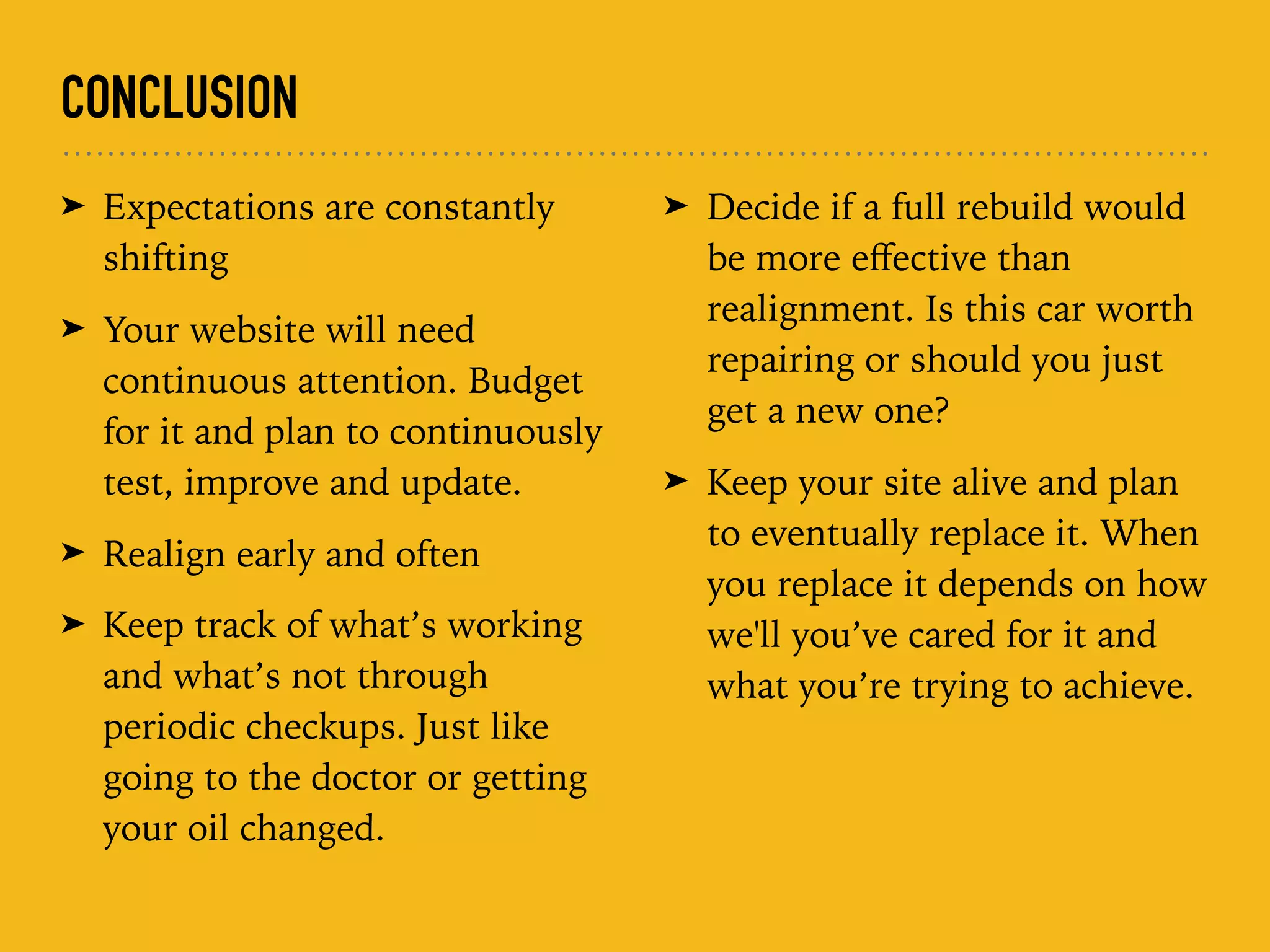 CONCLUSION
➤ Expectations are constantly
shifting
➤ Your website will need
continuous attention. Budget
for it and plan to continuously
test, improve and update.
➤ Realign early and often
➤ Keep track of what’s working
and what’s not through
periodic checkups. Just like
going to the doctor or getting
your oil changed.
➤ Decide if a full rebuild would
be more eﬀective than
realignment. Is this car worth
repairing or should you just
get a new one?
➤ Keep your site alive and plan
to eventually replace it. When
you replace it depends on how
we'll you’ve cared for it and
what you’re trying to achieve.
 