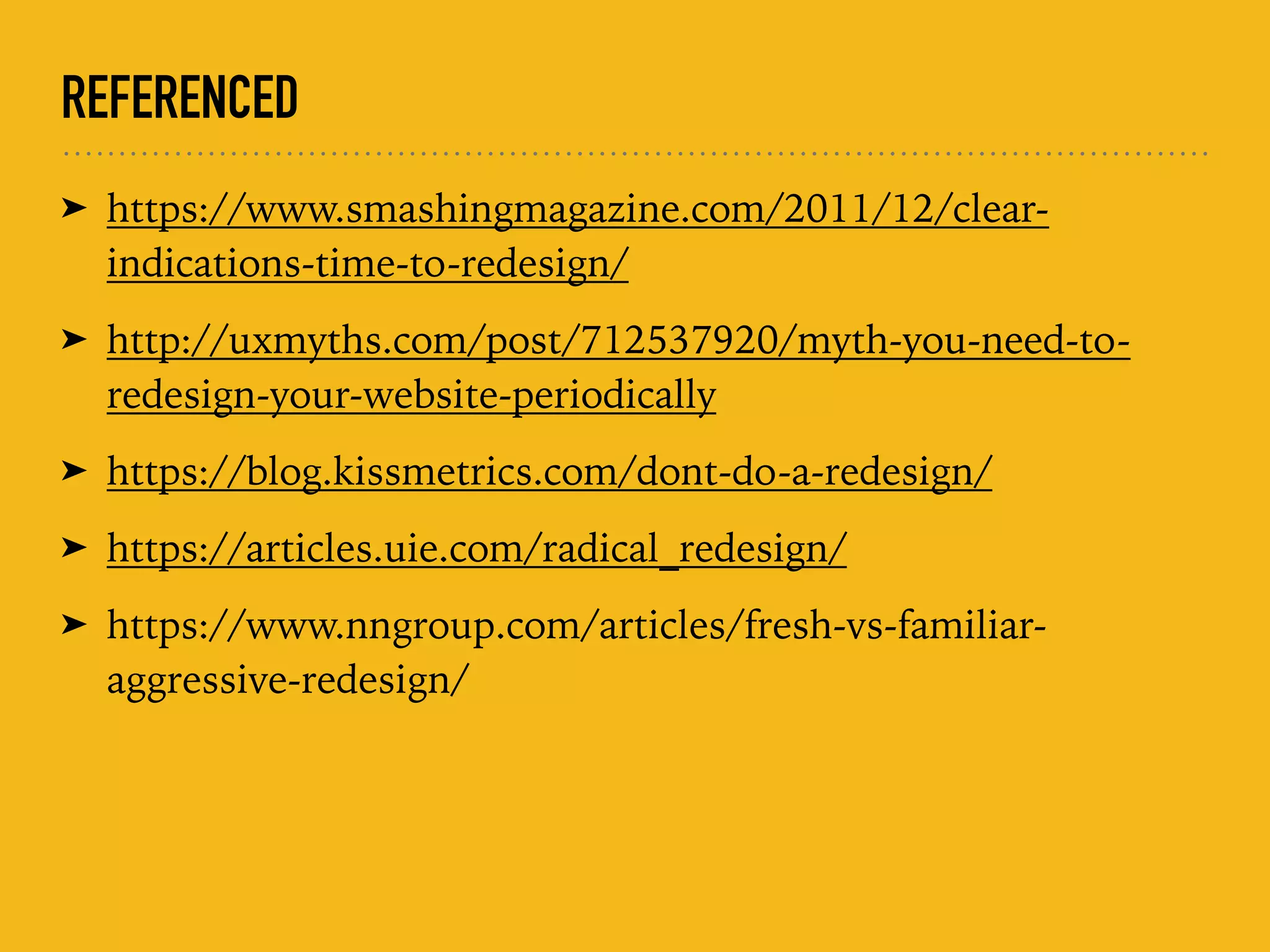 REFERENCED
➤ https://www.smashingmagazine.com/2011/12/clear-
indications-time-to-redesign/
➤ http://uxmyths.com/post/712537920/myth-you-need-to-
redesign-your-website-periodically
➤ https://blog.kissmetrics.com/dont-do-a-redesign/
➤ https://articles.uie.com/radical_redesign/
➤ https://www.nngroup.com/articles/fresh-vs-familiar-
aggressive-redesign/
 
