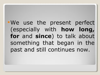 We use the present perfect (especially with  how long, for  and  since ) to talk about something that began in the past and still continues now. 