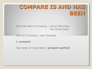 COMPARE IS AND HAS BEEN She has been in Cuenca :-since Saturday -for three days She is in Cuenca: now Tuesday Is: present Has been or have been:  present perfect 