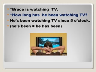 *Bruce is watching  TV.  *How long has  he been watching TV? He’s been watching TV since 5 o’clock. (he’s been = he has been) 