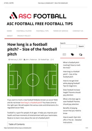 2/15/23, 4:49 PM How long is a football pitch? - Size of the football pitch
https://ascfootball.net/how-long-is-a-football-pitch/ 1/11
How long is a football
pitch? – Size of the football
pitch
 February 3, 2023  John L Patterson  football tips  0
If you want to mark a new football field(also known as soccer field)
and do not know how long is a football pitch? You have come to
the right spot. We will explain the various sizes and dimensions of a
regulated soccer field.
Football is a sport for people of all ages. It helps you improve your
health and have moments of entertainment with your teammates.
Read on to learn more about the size of a football pitch!
  
Search
Search
What is football pitch
marking? How to mark
the lines?
How long is a football
pitch? – Size of the
football pitch
How to not get tired
while playing football?
Tips for beginners
Does football increase
height? Parents should
pay attention
What is the best age to
start football? Parents
should pay attention
Benefits of playing
soccer that you need to
know
How to watch 3pm kick
offs in The Uk – Detailed
Instructions
ASC FOOTBALL FREE FOOTBALL TIPS
HOME FOOTBALL PLAYER FOOTBALL TIPS TERMS OF SERVICE CONTACT US
ABOUT PRIVACY POLICY
Table of Contents
 
