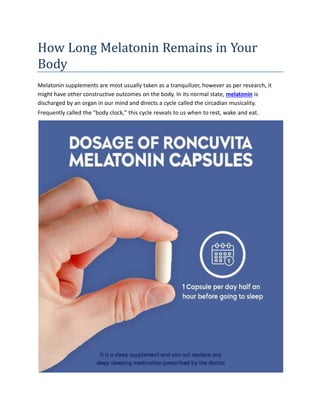 How Long Melatonin Remains in Your
Body
Melatonin supplements are most usually taken as a tranquilizer, however as per research, it
might have other constructive outcomes on the body. In its normal state, melatonin is
discharged by an organ in our mind and directs a cycle called the circadian musicality.
Frequently called the "body clock," this cycle reveals to us when to rest, wake and eat.
 