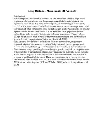 Long Distance Movements Of Animals
Introduction
For most species, movement is essential for life. Movement of seeds helps plants
disperse, while animals move to forage, reproduce, find alternate habitat types,
repopulate areas where they have been extirpated, and maintain genetic diversity
needed to adapt to change. If individuals cannot move across a landscape to mix with
individuals of other populations, local extinctions can result. Additionally, the smaller
a population is, the more vulnerable it is to extinction if that population is also
isolated (i.e., lacks the ability to intermix with other populations (Fagan Holmes
2006)). Juveniles are often especially important for movements that help maintain
genetic diversity in populations (Rothermel Semlitsch 2002).
Long distance movements of animals can take one of two forms, migration or
dispersal. Migratory movements consist of daily, seasonal, or even generational
movements among habitat types while dispersal movements are movements away
from a normal range, providing for the mixing of genetic materials, or the population
of new habitats or repopulation of previously occupied but currently vacant habitats.
When animals migrate, it is because there is a need for individuals in a population
to move to a different habitat patch. These movements can be to reach a breeding
site (Sinevro 2007, Webster et al. 2002), a more favorable climate (PeГ±uelas Filella
2001), an overwintering area (Wilcove Wikelski 2008), or better forage (Olson et al.
2006).
 