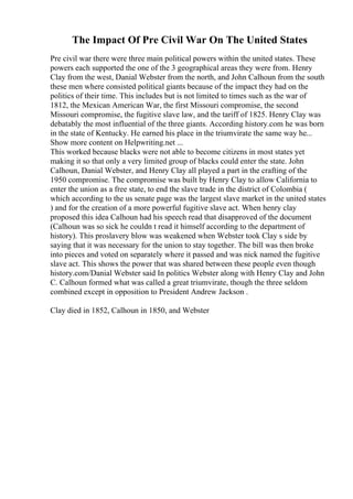 The Impact Of Pre Civil War On The United States
Pre civil war there were three main political powers within the united states. These
powers each supported the one of the 3 geographical areas they were from. Henry
Clay from the west, Danial Webster from the north, and John Calhoun from the south
these men where consisted political giants because of the impact they had on the
politics of their time. This includes but is not limited to times such as the war of
1812, the Mexican American War, the first Missouri compromise, the second
Missouri compromise, the fugitive slave law, and the tariff of 1825. Henry Clay was
debatably the most influential of the three giants. According history.com he was born
in the state of Kentucky. He earned his place in the triumvirate the same way he...
Show more content on Helpwriting.net ...
This worked because blacks were not able to become citizens in most states yet
making it so that only a very limited group of blacks could enter the state. John
Calhoun, Danial Webster, and Henry Clay all played a part in the crafting of the
1950 compromise. The compromise was built by Henry Clay to allow California to
enter the union as a free state, to end the slave trade in the district of Colombia (
which according to the us senate page was the largest slave market in the united states
) and for the creation of a more powerful fugitive slave act. When henry clay
proposed this idea Calhoun had his speech read that disapproved of the document
(Calhoun was so sick he couldn t read it himself according to the department of
history). This proslavery blow was weakened when Webster took Clay s side by
saying that it was necessary for the union to stay together. The bill was then broke
into pieces and voted on separately where it passed and was nick named the fugitive
slave act. This shows the power that was shared between these people even though
history.com/Danial Webster said In politics Webster along with Henry Clay and John
C. Calhoun formed what was called a great triumvirate, though the three seldom
combined except in opposition to President Andrew Jackson .
Clay died in 1852, Calhoun in 1850, and Webster
 