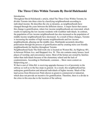 The Three Cities Within Toronto By David Hulchanski
Introduction
Throughout David Hulchanski s article, titled The Three Cities Within Toronto, he
divides Toronto into three cities by classifying neighbourhoods according to
individual income. He describes the city as dynamic, as neighbourhoods have
changed through the years between the different classes. A major factor that causes
this change is gentrification, where low income neighbourhoods are renovated, which
results in replacing the low income residents with wealthier individuals. In contrast,
the population of low income neighbourhoods has also increased as the population of
middle income neighbourhoods have decreased. As a result of these changes, Toronto
is increasing the number of high income neighbourhoods and low income
neighbourhoods, phasing out the middle class. Hulchanski accurately describes
polarization through the process of gentrification and by creating more cost friendly
neighbourhoods for families throughout Toronto.
Neighbourhood Scale The field work site is located on Weston Rd., by Highway 401,
in between Wilson Ave. and Sheppard Ave. W. This site contains many houses, local
places of worship, and convenience stores. Most of the homes are owned by families
rather than individuals because of the elementary school and the lack of
condominiums. According to Hulchanski, common ... Show more content on
Helpwriting.net ...
W that is east of Allen Rd. is receiving upgrades because it is of proximity to the
subway as well as to the bus stops in general. As a result, this neighbourhood has
undergone gentrification and attracted individuals of higher income. Much of the
land across from Downsview Park (shown in green) is commercial or industrial,
which does not provide an incentive for gentrification. Therefore, there is a divide in
the cities in this area due to the location of the subway
 