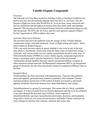 Volatile Organic Compounds
Overview
The Edwards Air Force Base located in Antelope Valley in Southern California was
built to test new aircraft and help integrate them into the U.S. Air Force. The site
became a flight test center after World War II. As an air base, many chemicals and
fuel are stored here and throughout its history there have been spills and improper
disposals. This became an environmental hazard when the contaminants began to seep
into the ground. The EPA, the Air Force, and two state agencies signed a Federal
Facility Agreement in 1990 to address this issue.
Activities That Led to Pollution
The activities that led to the pollution were the storage of fuel, Volatile Organic
Compounds, metals, and other chemicals. Years of flight testing and rocket... Show
more content on Helpwriting.net ...
VOCs can easily become vapors or gasses making it very toxic to any in the area
who inhale it. Perchlorate, which came from the many years of rocket fuel resting, 1,
4 dioxane, and various metals are non volatile contaminants found in some areas. N
Nitrosodimethylamine (NDMA) is a semi volatile organic compound suspected of
being a carcinogen and is a known hepatotoxin. Some of the less harmful
contaminants include landfills that may contain unexploded artillery, weapons or
other munitions related materials. Perfluorinated Compounds (PFCs), an unregulated
group of chemicals, has also been found and is being investigated at different sites on
the base.
Harmful Effects
Trichloroethene has been associated with hepatotoxicity. Exposure also produces
decreased appetite, gastrointestinal irritation, headaches, skin irritation. Chronic
exposure produces ataxia (loss of full control of bodily movements.), decreased
appetite, headache, short term memory loss, sleep disturbances, and vertigo.
Tetrachloroethene is a group 2A carcinogen. This means that it is likely a probable
carcinogen. It is also a Central Nervous System depressant and due to its fat solubility
it can enter through the skin and cause irritation. Acute exposure to
tetrachloroethylene can cause incoordination drowsiness, dizziness, and headaches.
Large doses, however, can cause unconsciousness and death. Chronic exposure can
cause changes in reaction time, memory, attention and vision, and
 