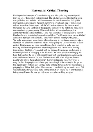 Homosexual Critical Thinking
Finding the bad example of critical thinking was a lot quite easy as anticipated,
there s a lot of dumb stuff on the internet. The article i happened to stumble upon
was published on a website called emaso.com the artical was called Pedophilia
more common among gays Research purports to reveal dark side of homosexual
culture it was based on a paper called Child Molestation and the Homosexual
Movement by Steve Baldwin in this paper he talks about the pedopillia being more
common in the gaycommunity. This article is bad information because it s
completely based on bias not facts. There was no studies or actual proof to support
his claim he was just stating his opinion and ideas. The idea that there s some kind of
connection between homosexuals... Show more content on Helpwriting.net ...
We make assumptions about things all the time, and it s not in our nature to take a
step back for a moment and assess what s really going on. Like we learned in class
critical thinking does not come natural for us. So it s our job to make sure our
thinking does not completely run on stereotypes and bias. When I was reading
these articles this kind of resonated with me because I was raised muslim, and in
islam the practice of being gay is not allowed. Of Course people who are gay are
born that way but the sin is following through with your temptations and sleeping
with another man/women. Im sure this is the case with other religions, but the
people who follow these religions inert their own ideas and bias. They want to
deny the fact that people can be born gay, even though it doesn t say in the quran
that people can t be born gay. So they make up fake stories and write fake articles to
get people to follow their points. If we use our critical thinking we would never fall
victim to crazy stories people make on the internet. Of course we re only human so
being rational is out the box, we only want to read something we agree
 