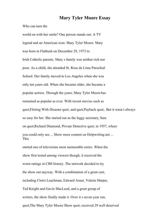 Mary Tyler Moore Essay
Who can turn the
world on with her smile? One person stands out. A TV
legend and an American icon: Mary Tyler Moore. Mary
was born in Flatbush on December 29, 1973 to
Irish Catholic parents. Mary s family was neither rich nor
poor. As a child, she attended St. Rose de Lima Parochial
School. Her family moved to Los Angeles when she was
only ten years old. When she became older, she became a
popular actress. Through the years, Mary Tyler Moorehas
remained as popular as ever. With recent movies such as
quot;Flirting With Disaster quot; and quot;Payback quot;. But it wasn t always
so easy for her. She started out as the leggy secretary, Sam
on quot;Richard Diamond, Private Detective quot; in 1957, where
you could only see ... Show more content on Helpwriting.net ...
This
started one of televisions most memorable series. When the
show first tested among viewers though, it received the
worst ratings in CBS history. The network decided to try
the show out anyway. With a combination of a great cast,
including Cloris Leachman, Edward Asner, Valerie Harper,
Ted Knight and Gavin MacLeod, and a great group of
writers, the show finally made it. Over it s seven year run,
quot;The Mary Tyler Moore Show quot; received 29 well deserved
 