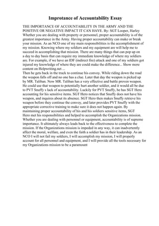 Improtance of Accountability Essay
THE IMPORTANCE OF ACCOUNTABILITY IN THE ARMY AND THE
POSITIVE OR NEGATIVE IMPACT IT CAN HAVE. By: SGT Looper, Harley
Whether you are dealing with property or personnel, proper accountability is of the
greatest importance in the Army. Having proper accountability can make or break
your mission. As an NCO one of my main responsibilities is the accomplishment of
my mission. Knowing where my soldiers and my equipment are will help me to
succeed in accomplishing that mission. There are many things that can pop up on
a day to day basis that can require my immediate knowledge of where my soldiers
are. For example, if we have an IDF (indirect fire) attack and one of my soldiers got
injured my knowledge of where they are could make the difference... Show more
content on Helpwriting.net ...
Then he gets back in the truck to continue his convoy. While riding down the road
the weapon falls off and no one has a clue. Later that day the weapon is picked up
by MR. Taliban. Now MR. Taliban has a very effective and battle proven weapon.
He could use that weapon to potentially hurt another soldier, and it would all be due
to PVT Snuffy s lack of accountability. Luckily for PVT Snuffy, he has SGT Hero
accounting for his sensitive items. SGT Hero notices that Snuffy does not have his
weapon, and inquires about its absence. SGT Hero then makes Snuffy retrieve his
weapon before they continue the convoy, and later provides PVT Snuffy with the
appropriate corrective training to make sure it does not happen again. By
maintaining proper accountability of his and his soldiers sensitive items, SGT
Hero met his responsibilities and helped to accomplish the Organizations mission.
Whether you are dealing with personnel or equipment, accountability is of supreme
importance. It ultimately always leads back to the effectiveness to complete the
mission. If the Organizations mission is impeded in any way, it can inadvertently
affect the moral, welfare, and even the faith a soldier has in their leadership. As an
NCO I will not fail my soldiers, I will accomplish my mission, I will properly
account for all personnel and equipment, and I will provide all the tools necessary for
my Organizations mission to be a paramount
 