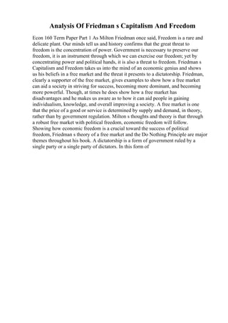 Analysis Of Friedman s Capitalism And Freedom
Econ 160 Term Paper Part 1 As Milton Friedman once said, Freedom is a rare and
delicate plant. Our minds tell us and history confirms that the great threat to
freedom is the concentration of power. Government is necessary to preserve our
freedom, it is an instrument through which we can exercise our freedom; yet by
concentrating power and political hands, it is also a threat to freedom. Friedman s
Capitalism and Freedom takes us into the mind of an economic genius and shows
us his beliefs in a free market and the threat it presents to a dictatorship. Friedman,
clearly a supporter of the free market, gives examples to show how a free market
can aid a society in striving for success, becoming more dominant, and becoming
more powerful. Though, at times he does show how a free market has
disadvantages and he makes us aware as to how it can aid people in gaining
individualism, knowledge, and overall improving a society. A free market is one
that the price of a good or service is determined by supply and demand, in theory,
rather than by government regulation. Milton s thoughts and theory is that through
a robust free market with political freedom, economic freedom will follow.
Showing how economic freedom is a crucial toward the success of political
freedom, Friedman s theory of a free market and the Do Nothing Principle are major
themes throughout his book. A dictatorship is a form of government ruled by a
single party or a single party of dictators. In this form of
 