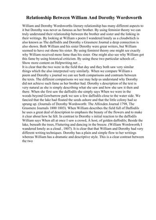 Relationship Between William And Dorothy Wordsworth
William and Dorothy Wordsworths literary relationship has many different aspects to
it but Dorothy was never as famous as her brother. By using feminist theory we can
truly understand their relationship between the brother and sister and the linking in
their writings. By looking at William s poem I wandered lonely as a cloudwhich is
also known as The daffodils and Dorothy s Grasmere Journal a deep connection is
also shown. Both William and his sister Dorothy were great writers, but William
seemed to have out shone his sister. By using feminist theory one might see exactly
why William received more fame than his sister. One might also see why William got
this fame by using historical criticism. By using these two particular schools of...
Show more content on Helpwriting.net ...
It is clear that the two were in the field that day and they both saw very similar
things which the also interpreted very similarly. When we compare William s
poem and Dorothy s journal we can see both comparisons and contrasts between
the texts. The different comparisons we see may help us understand why Dorothy
did not achieve such fame as her brother had. Dorothy s description of the text is
very natural as she is simply describing what she saw and how she saw it then and
there. When she first saw the daffodils she simply says When we were in the
woods beyond Gowbarrow park we saw a few daffodils close to the water side. We
fancied that the lake had floated the seeds ashore and that the little colony had so
sprung up. (Journals of Dorothy Wordsworth: The Alfoxden Journal 1798, The
Grasmere Journals 1800 1803). When William describes the field full of Daffodils
he uses a great deal of description to emphasis the beauty of the flowers and to make
it clear about how he felt. In contrast to Dorothy s initial reaction to the daffodils
William says When all at once I saw a crowd, A host, of golden daffodils; Beside the
lake, beneath the trees, Fluttering and dancing in the breeze. (William Wordsworth, I
wandered lonely as a cloud , 1807). It is clear that that William and Dorothy had very
different writing techniques. Dorothy has a plain and simple flow to her writings
whereas William has a dramatic and descriptive style. This is a clear contrast between
the two
 