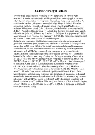 Causes Of Fungal Isolates
Twenty three fungal isolates belonging to five genera and six species were
recovered from diseased coriander seedlings and plants showing typical damping
off, wilt, root rot and stem rot symptoms. The isolated fungi were identified as A.
alternata (Fr.) Keissl (3 isolates), Aspergillus niger Tiegh (1 isolate), Fusarium
oxysporum Schlecht (4 isolates), Fusarium solani (Mart.) Appel Wollenw (3
isolates), Rhizoctonia solani Kuhn (5 isolates), and Sclerotinia sclerotiorum (Lib.)
de Bary (7 isolates). Data in Table (1) indicate that the most dominant fungi were S.
sclerotiorum (30.43%) followed by R. solani (21.74%) and F. oxysporum (17.39%).
Meanwhile, A. niger recorded less frequency (4.35%). The pathogenic capabilities of
the isolated... Show more content on Helpwriting.net ...
Salicylic acid completely inhibited the formation of sclerotia and the mycelial
growth at 250 and500 ppm., respectively. Meanwhile, potassium silicates gave the
same effect at 750 ppm. Effect of the tested bioagents and chemical inducers on
coriander stem rot was evaluated under artificial infection by estimating the stem
rot severity and AUDPC (area under disease progressive curve) as shown in
figures (2 and 3). Potassium silicate and salicylic acid followed by T. viride and
biocontrol formulation were very effective in reducing the severity of stem rot to
25, 22.22, 30.55 and 38.89%, respectively in compared to control (55.55%). The
AUDPC values were 103.70, 175.00, 239.82 and 324.07, respectively in compared
to control (570.38). Each of T. harzianum and T. hamatum were the lowest
effective treatments which was reduced the severity of stem rot to 44.45 and
44.45%, respectively without significant difference (p=0.05). The AUDPC values
were 375.93 and 479.66, respectively with significant difference. Effect of the
tested bioagents as foliar spray combined with the chemical inducers as soil drench
on coriander stem rot was evaluated under artificial infection by estimating the stem
rot severity and AUDPC as shown in Tables (4 and 5). Potassium silicate as soil
drench combined with T. viride as foliar spray was the most effective in reducing the
severity of stem rot to 13.89% and the AUDPC to 156.29 in compared to applicant
each of them alone, being
 
