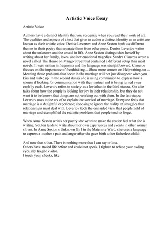 Artistic Voice Essay
Artistic Voice
Authors have a distinct identity that you recognize when you read their work of art.
The qualities and aspects of a text that give an author a distinct identity as an artist are
known as their artistic voice. Denise Levertov and Anne Sexton both use different
themes in their poetry that separate them from other poets. Denise Levertov writes
about the unknown and the unsaid in life. Anne Sexton distinguishes herself by
writing about her family, loves, and her emotional tragedies. Sandra Cisneros wrote a
novel called The House on Mango Street that contained a different setup than most
novels. It was written in fragments and the language was straightforward. Cisneros
focuses on the importance of freethinking ... Show more content on Helpwriting.net ...
Meaning those problems that occur in the marriage will not just disappear when you
kiss and make up. In the second stanza she is using communion to express how a
spouse if looking for communication with their partner and is being turned away
each by each. Levertov refers to society as a leviathan in the third stanza. She also
talks about how the couple is looking for joy in their relationship, but they do not
want it to be known that things are not working out with them. In the last stanza
Levertov uses to the ark of to explain the survival of marriage. Everyone feels that
marriage is a delightful experience; choosing to ignore the reality of struggles that
relationships must deal with. Levertov took the one sided view that people hold of
marriage and exemplified the realistic problems that people tend to forget.
When Anne Sexton writes her poetry she writes to make the reader feel what she is
writing. Sexton tends to write about her own experiences and events in other women
s lives. In Anne Sexton s Unknown Girl in the Maternity Ward, she uses a language
to express a mother s pain and anger after she gave birth to her fatherless child:
And now that s that. There is nothing more that I can say or lose.
Others have traded life before and could not speak. I tighten to refuse your owling
eyes, my fragile visitor.
I touch your cheeks, like
 
