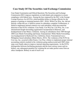 Case Study Of The Securities And Exchange Commission
Case Study Examination and Ethical Questions The Securities and Exchange
Commission (SEC) imposes regulations on individuals and companies to ensure
compliance with federal laws. Among the laws imposed by the SEC is the Foreign
Corrupt Practices Act (FCPA), which prohibits bribes to foreign officials for the
purpose of gaining or retaining business (SEC, 2016). While Con Way, Inc. did not
directly violate this act, it failed to ensure its subsidiary complied. Furthermore, it
failed to implement internal controls over said subsidiary which prevented the
detection of the FCPA violations. Case Study: Con Way Inc. Con Way, Inc. is an
international freight forwarding organization incorporated in Delaware, and
headquartered in San Mateo, California. Among its subsidiaries from 1989 through
2004 were Menlo Forwarding and Emery Transnational. While Menlo Forwarding
was headquartered in Redwood City, California, Emery Transnational was a
Philippines based subsidiary (Mintz Morris, 2014). The violations of the FCPA by
Con way, Inc. occurred within Emery. Con Way s failure to implement proper internal
accounting controls resulted in the violations going undiscovered until 2003 when
steps were finally taken to improve internal reporting requirements. As the FCPA
distinguishes between facilitating payments and the more serious issues such as
bribery, any subsequent penalties for violating the act make perfect sense from an
ethics standpoint. Bribery in and of itself is an
 