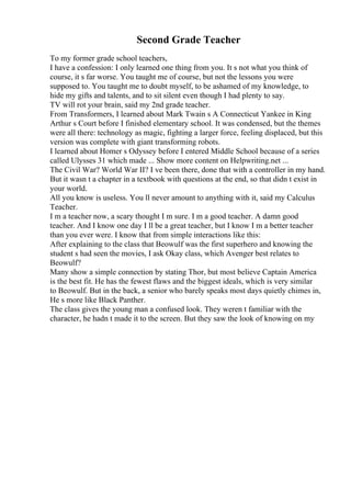 Second Grade Teacher
To my former grade school teachers,
I have a confession: I only learned one thing from you. It s not what you think of
course, it s far worse. You taught me of course, but not the lessons you were
supposed to. You taught me to doubt myself, to be ashamed of my knowledge, to
hide my gifts and talents, and to sit silent even though I had plenty to say.
TV will rot your brain, said my 2nd grade teacher.
From Transformers, I learned about Mark Twain s A Connecticut Yankee in King
Arthur s Court before I finished elementary school. It was condensed, but the themes
were all there: technology as magic, fighting a larger force, feeling displaced, but this
version was complete with giant transforming robots.
I learned about Homer s Odyssey before I entered Middle School because of a series
called Ulysses 31 which made ... Show more content on Helpwriting.net ...
The Civil War? World War II? I ve been there, done that with a controller in my hand.
But it wasn t a chapter in a textbook with questions at the end, so that didn t exist in
your world.
All you know is useless. You ll never amount to anything with it, said my Calculus
Teacher.
I m a teacher now, a scary thought I m sure. I m a good teacher. A damn good
teacher. And I know one day I ll be a great teacher, but I know I m a better teacher
than you ever were. I know that from simple interactions like this:
After explaining to the class that Beowulf was the first superhero and knowing the
student s had seen the movies, I ask Okay class, which Avenger best relates to
Beowulf?
Many show a simple connection by stating Thor, but most believe Captain America
is the best fit. He has the fewest flaws and the biggest ideals, which is very similar
to Beowulf. But in the back, a senior who barely speaks most days quietly chimes in,
He s more like Black Panther.
The class gives the young man a confused look. They weren t familiar with the
character, he hadn t made it to the screen. But they saw the look of knowing on my
 