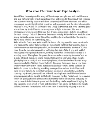 Who s For The Game Jessie Pope Analysis
World War 1 was depicted in many different ways, as a glorious and credible cause
and as a barbaric battle which devestated lives and souls. In this essay, I will compare
two poems written by poets which have completely different intentions one which
encouraged men to fight for their countries and is patriotic, and the other showing the
realities of war, Who s for the Game? and Dulce Et Decorum Est. Who s for the game
was written by Jessie Pope to encourage men to fight in the war. She was a
propagandist who exploited the idea that it was a young man s duty to go and fight
for their country. Dulce Et Decorum Est was written by Wilfred Owen, a soldier who
single handedly served in war himself as a soldier, he was horrified of the reality...
Show more content on Helpwriting.net ...
Who s for the Game was written with the intent of trying to enlist more men for the
war because the author believed that all men should fight for their country. Pope s
representation of war was quite mild , as she never mentions the horrors of it. Not
once does she ever discuss death or suffering, but states Who ll grip and tackle?
making the consequences harmless, nothing worse than the injuries acquired at a
sporting event. Throughout the poem she seems to be comparing the act of war to
a game of sport, making it sound fun and harmless but she was perhaps falsely
glorifying it as in reality it was a terrifying battle, that disturbed the lives of many
innocent souls like Wilfred Owen.Dulce Et Decorum Est was written a year later,
to show that war was not such a noble and illustrious victory. In the last lines of
Wilfred s poem, he is directly attacking propagandists such as Jessie Pope with
their pro war beliefs, he feels that war is not glorious at all and infact, quite the
contrary. My friend, you would not tell with such high zest to children ardent for
some desperate glory, the old lie Dulce Et Decorum Est Pro Patria Mori. He is saying
to not tell young children enthusiastically that the war is full of pride and glory for
one because it is in fact quite grave and diminishing. As he says himself, dying for
one s country is not sweet or right and it is simply just an old lie that people falsely
believe, he wants the reader to realize that there is absolutely no glory in war at
 
