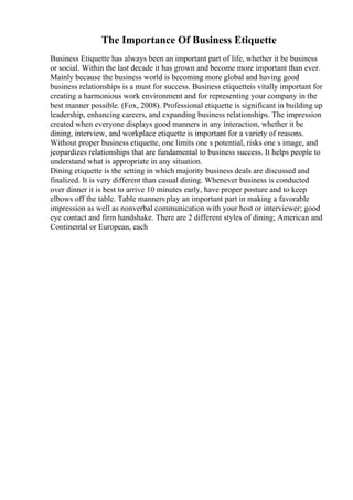 The Importance Of Business Etiquette
Business Etiquette has always been an important part of life, whether it be business
or social. Within the last decade it has grown and become more important than ever.
Mainly because the business world is becoming more global and having good
business relationships is a must for success. Business etiquetteis vitally important for
creating a harmonious work environment and for representing your company in the
best manner possible. (Fox, 2008). Professional etiquette is significant in building up
leadership, enhancing careers, and expanding business relationships. The impression
created when everyone displays good manners in any interaction, whether it be
dining, interview, and workplace etiquette is important for a variety of reasons.
Without proper business etiquette, one limits one s potential, risks one s image, and
jeopardizes relationships that are fundamental to business success. It helps people to
understand what is appropriate in any situation.
Dining etiquette is the setting in which majority business deals are discussed and
finalized. It is very different than casual dining. Whenever business is conducted
over dinner it is best to arrive 10 minutes early, have proper posture and to keep
elbows off the table. Table mannersplay an important part in making a favorable
impression as well as nonverbal communication with your host or interviewer; good
eye contact and firm handshake. There are 2 different styles of dining; American and
Continental or European, each
 