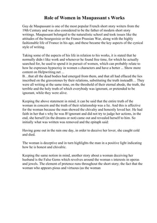 Role of Women in Maupassant s Works
Guy de Maupassant is one of the most popular French short story writers from the
19th Century and was also considered to be the father of modern short story
writings. Maupassant belonged to the naturalistic school and took issues like the
attitudes of the bourgeoisie or the Franco Prussian War, along with the highly
fashionable life of France in his age, and these became the key aspects of the cynical
style of writing.
Taking some of the aspects of his life in relation to his works, it is stated that he
normally didn t like work and whenever he found free time, for which he actually
searched for, he used to spend it in pursuit of women, which can probably relate to
how he expresses hypocrisy in women s characters and have a better ... Show more
content on Helpwriting.net ...
В…that all the dead bodies had emerged from them, and that all had effaced the lies
inscribed on the gravestones by their relations, substituting the truth insteadВ… They
were all writing at the same time, on the threshold of their eternal abode, the truth, the
terrible and the holy truth of which everybody was ignorant, or pretended to be
ignorant, while they were alive.
Keeping the above statement in mind, it can be said that the entire truth of the
woman in concern and the truth of their relationship was a lie. And this is affective
for the woman because the man showed the chivalry and honestly loved her. He had
faith in her that s why he was В‘ignorant and did not try to judge her actions, in the
end, she herself (in the dreams or not) came out and revealed herself to him. So
initially what was written was removed and the epitaph said:
Having gone out in the rain one day, in order to deceive her lover, she caught cold
and died.
The woman is deceptive and in turn highlights the man in a positive light indicating
how he is honest and chivalric.
Keeping the same notion in mind, another story about a woman deceiving her
husband is the False Gems which revolves around the woman s interests in operas
and jewels. The element of pretence runs throughout the short story; the fact that the
woman who appears pious and virtuous (as the woman
 