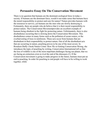 Persuasive Essay On The Conservation Movement
There is no question that humans are the dominant ecological force in today s
society. If humans are the dominant force, would it not make sense that humans have
the moral responsibility to protect and care for nature? Nature provides humans with
the resources to survive, yet humans are the ones who are slowly destroying it.
Fortunately, there are people who do believe that it is their moral responsibility to
protect nature. The Conservation Movementprovides an excellent example of
humans being obedient in the fight for protecting nature. Unfortunately, there is also
disobedience occurring that is slowing down the Conservation Movement. This
disobedience comes in many forms such as the pollution of ocean waters, or the
overharvesting of trees in rainforests. These acts occur from humans that are
disobedient in their responsibility to protect nature. Out of all the disobedient acts
that are occurring in nature, poaching proves to be one of the most severe. In
Rosaleen Duffy s book Nature Crime: How We re Getting Conservation Wrong, she
introduces the topic of poaching by writing, Conservation International tell us that
the loss of wildlife is one of the most important challenges facing our planet, that we
are facing an extinction crisis to rival the end of the dinosaurs (1). If the
Conservation movement is going to make progress in the future, humans must put an
end to poaching. In order for poaching to end people will have to be willing to work
together, while
 