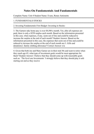 Notes On Fundamentals And Fundamentals
Complete Name: Unit 4 Student Name: Evans, Renee Antionette
****************************************************************************
1. FUNDAMENTALS STOCKS
****************************************************************************
2. Investing Fundamentals First Budget: Investing in Stocks:
****************************************************************************
3. The Garners take home pay is over $4,500 a month. Yet, after all expenses are
paid, there is only a $220 surplus each month. Based on the information presented
in this case, what expenses, if any, seem out of line and could be reduced to
increase the surplus at the end of each month? Student Answer: Based on the
information presented in this case, the expenses that seem out of line and could be
reduced to increase the surplus at the end of each month are:1. Gifts and
donations2. family clothing allowance? Correct Answer: n/a
****************************************************************************
4. Given that both Joe and Mary Garner are in their mid 30s and want to retire when
they reach age 65, what type of investment goals would be most appropriate for
them? Student Answer: I believe that they should come up with reasonable goals
such as: `The level one Investments` I strongly believe that they should play it safe
starting out and as they receive
 