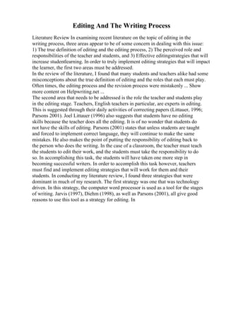 Editing And The Writing Process
Literature Review In examining recent literature on the topic of editing in the
writing process, three areas appear to be of some concern in dealing with this issue:
1) The true definition of editing and the editing process, 2) The perceived role and
responsibilities of the teacher and students, and 3) Effective editingstrategies that will
increase studentlearning. In order to truly implement editing strategies that will impact
the learner, the first two areas must be addressed.
In the review of the literature, I found that many students and teachers alike had some
misconceptions about the true definition of editing and the roles that each must play.
Often times, the editing process and the revision process were mistakenly ... Show
more content on Helpwriting.net ...
The second area that needs to be addressed is the role the teacher and students play
in the editing stage. Teachers, English teachers in particular, are experts in editing.
This is suggested through their daily activities of correcting papers (Littauer, 1996;
Parsons 2001). Joel Littauer (1996) also suggests that students have no editing
skills because the teacher does all the editing. It is of no wonder that students do
not have the skills of editing. Parsons (2001) states that unless students are taught
and forced to implement correct language, they will continue to make the same
mistakes. He also makes the point of putting the responsibility of editing back to
the person who does the writing. In the case of a classroom, the teacher must teach
the students to edit their work, and the students must take the responsibility to do
so. In accomplishing this task, the students will have taken one more step in
becoming successful writers. In order to accomplish this task however, teachers
must find and implement editing strategies that will work for them and their
students. In conducting my literature review, I found three strategies that were
dominant in much of my research. The first strategy was one that was technology
driven. In this strategy, the computer word processor is used as a tool for the stages
of writing. Jarvis (1997), Diehm (1998), as well as Parsons (2001), all give good
reasons to use this tool as a strategy for editing. In
 