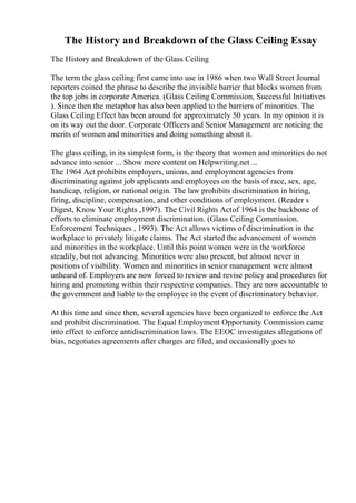 The History and Breakdown of the Glass Ceiling Essay
The History and Breakdown of the Glass Ceiling
The term the glass ceiling first came into use in 1986 when two Wall Street Journal
reporters coined the phrase to describe the invisible barrier that blocks women from
the top jobs in corporate America. (Glass Ceiling Commission, Successful Initiatives
). Since then the metaphor has also been applied to the barriers of minorities. The
Glass Ceiling Effect has been around for approximately 50 years. In my opinion it is
on its way out the door. Corporate Officers and Senior Management are noticing the
merits of women and minorities and doing something about it.
The glass ceiling, in its simplest form, is the theory that women and minorities do not
advance into senior ... Show more content on Helpwriting.net ...
The 1964 Act prohibits employers, unions, and employment agencies from
discriminating against job applicants and employees on the basis of race, sex, age,
handicap, religion, or national origin. The law prohibits discrimination in hiring,
firing, discipline, compensation, and other conditions of employment. (Reader s
Digest, Know Your Rights ,1997). The Civil Rights Actof 1964 is the backbone of
efforts to eliminate employment discrimination. (Glass Ceiling Commission.
Enforcement Techniques , 1993). The Act allows victims of discrimination in the
workplace to privately litigate claims. The Act started the advancement of women
and minorities in the workplace. Until this point women were in the workforce
steadily, but not advancing. Minorities were also present, but almost never in
positions of visibility. Women and minorities in senior management were almost
unheard of. Employers are now forced to review and revise policy and procedures for
hiring and promoting within their respective companies. They are now accountable to
the government and liable to the employee in the event of discriminatory behavior.
At this time and since then, several agencies have been organized to enforce the Act
and prohibit discrimination. The Equal Employment Opportunity Commission came
into effect to enforce antidiscrimination laws. The EEOC investigates allegations of
bias, negotiates agreements after charges are filed, and occasionally goes to
 