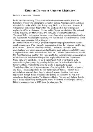 Essay on Dialects in American Literature
Dialects in American Literature
In the late 19th and early 20th centuries dialect was not common in American
Literature. Writers who attempted to accurately capture American dialect and slang
often failed to make it believable. In my essay, Dialects in American Literature, I
will compare and contrast three writers who used dialect in their writings and
explain the difference between effective and ineffective use of dialect. The writers I
will be discussing are Mark Twain, Bret Harte, and William Dean Howells.
The use of dialect in American literature comes from using a combination of realism
and regionalism. According to dictionary.com realism is an inclination toward literal
... Show more content on Helpwriting.net ...
In The Outcasts of Poker Flat, a group of inappropriate people are thrown out of a
small western town. What I mean by inappropriate, is that they were not liked by the
local citizens. They were considered outcasts. The outcast characters were,
quot;Duchess, also known as quot;Mother Shipton, quot; and quot;Uncle Billy, quot;
a suspected sluice robber and confirmed drunkard. The other character in the story is
Mr. John Oakhurst, a gambler. Bret Harte establishes regionalism through description
of his characters and also the dialogue that he gives his characters. For example,
Uncle Billy says quot;Is this yer a d d picnic? quot; With inward scorn, as he
surveyed the sylvan group, the glancing firelight, and the tethered animals in the
foreground hurst returns to the group he speaks in a particular dialect.
This dialogue Hate uses is a great example of capturing dialect that is local to time
and place. The dialect portrays the way people actually talked. The story takes
original characters and places them in a typical western situation. Harte uses
regionalism through dialect to successfully portray his characters the way they
actually are. I enjoyed reading The Outcasts of Poker Flat, and truly believe that the
use of dialect successfully portrayed the people of the time. According to Edward O
Brien in an essay written in 1923 about the advance of the
 