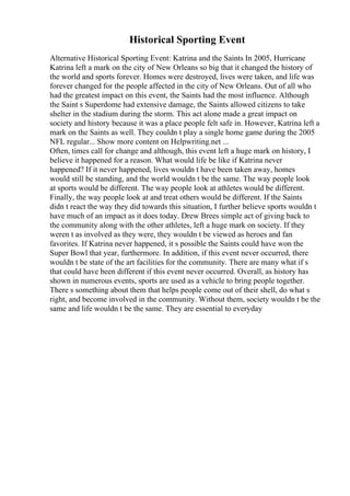 Historical Sporting Event
Alternative Historical Sporting Event: Katrina and the Saints In 2005, Hurricane
Katrina left a mark on the city of New Orleans so big that it changed the history of
the world and sports forever. Homes were destroyed, lives were taken, and life was
forever changed for the people affected in the city of New Orleans. Out of all who
had the greatest impact on this event, the Saints had the most influence. Although
the Saint s Superdome had extensive damage, the Saints allowed citizens to take
shelter in the stadium during the storm. This act alone made a great impact on
society and history because it was a place people felt safe in. However, Katrina left a
mark on the Saints as well. They couldn t play a single home game during the 2005
NFL regular... Show more content on Helpwriting.net ...
Often, times call for change and although, this event left a huge mark on history, I
believe it happened for a reason. What would life be like if Katrina never
happened? If it never happened, lives wouldn t have been taken away, homes
would still be standing, and the world wouldn t be the same. The way people look
at sports would be different. The way people look at athletes would be different.
Finally, the way people look at and treat others would be different. If the Saints
didn t react the way they did towards this situation, I further believe sports wouldn t
have much of an impact as it does today. Drew Brees simple act of giving back to
the community along with the other athletes, left a huge mark on society. If they
weren t as involved as they were, they wouldn t be viewed as heroes and fan
favorites. If Katrina never happened, it s possible the Saints could have won the
Super Bowl that year, furthermore. In addition, if this event never occurred, there
wouldn t be state of the art facilities for the community. There are many what if s
that could have been different if this event never occurred. Overall, as history has
shown in numerous events, sports are used as a vehicle to bring people together.
There s something about them that helps people come out of their shell, do what s
right, and become involved in the community. Without them, society wouldn t be the
same and life wouldn t be the same. They are essential to everyday
 