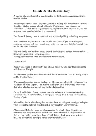 Speech On The Dustbin Baby
A woman who was dumped in a dustbin after her birth, some 46 years ago, finally
met her mother.
According to a report from Daily Mail, Michelle Rooney was adopted after she was
found in a bin bag outside a block of flats in Walthamstow, east London, on
November 18, 1968. Her biological mother, Angie Smith, then 23 years old, hid her
pregnancy and gave birth to her in a garden shed.
Fast forward, Rooney, now a mother of two, appealed publicly to her long lost parent.
In an emotional appeal, Mirror reported, she said: Mum, if you are reading this,
please get in touch with me. I m not angry with you, I ve never hated or blamed you,
but I d like some Вanswers.
The two finally met. Without hatred towards her biological mother, Rooney talked ...
Show more content on Helpwriting.net ...
Finding her was never about recrimination, Rooney added.
Dustbin Baby
Rooney was found in a bin bag by Fay Bliss, a passer by who heard her cries in the
middle of a cold night.
The discovery sparked a media frenzy with the then unnamed child becoming known
as The Dustbin Baby.
When nobody coming forward to claim her, Rooney was adopted by policeman Les
Fuller and his wife Daphne. The Dustbin Baby grew up at their Surrey home with
their other children, unaware of how the family found her.
On her 21st birthday, Rooney learned how she had come to be adopted, reading
about herself as the Dustin Baby in newspaper cuttings from the day she was found.
Feeling of guilt
Meanwhile, Smith, who already had two sons from her collapsed marriage, had spent
years feeling the guilty of abandoning her only daughter, Mirror reported.
Abandoning Michelle was an act of desperation for which I have felt guilty my
entire life. Not a day has passed when I didn t think about her. I always wanted to
find her, but I didn t know how. Even if I did, I didn t think she d want to know
me... the mother who d dumped her as a newborn baby, she
 