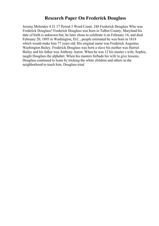 Research Paper On Frederick Douglass
Jeremy Melendez 4 21 17 Period 3 Word Count: 248 Frederick Douglass Who was
Frederick Douglass? Frederick Douglass was born in Talbot County, Maryland his
date of birth is unknown but, he later chose to celebrate it on February 14, and died
February 20, 1895 in Washington, D.C., people estimated he was born in 1818
which would make him 77 years old. His original name was Frederick Augustus
Washington Bailey. Frederick Douglass was born a slave his mother was Harriet
Bailey and his father was Anthony Aaron. When he was 12 his master s wife, Sophia,
taught Douglass the alphabet. When his masters forbade his wife to give lessons,
Douglass continued to learn by tricking the white children and others in the
neighborhood to teach him. Douglass tried
 