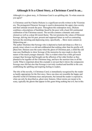 Although It Is a Ghost Story, a Christmas Carol Is an...
Although it is a ghost story, A Christmas Carol is an uplifting tale. To what extent do
you agree?
A Christmas carol by Charles Dickens is a significant novella written in the Victorian
era. The protagonist Ebenezer Scrooge is used to demonstrate the upper class society
and their attitude towards the poor. Throughout this redemption story, Dickens
combines a descriptions of hardships faced by the poor with a heart felt sentimental
celebration of the Christmas season. The novella contains a dramatic and comic
element as well as a deep felt moral theme. The text promotes the values of Ebenezer
Scrooge, delving into his past, present and supposed future as well as contrasting
between the enriching and depressing story; specifically ... Show more content on
Helpwriting.net ...
The author illustrates that Scrooge who is depicted as hard and sharp as a flint is a
greedy miser whom is so old and coldhearted that nothing other than his profits will
phase him. Dickens uses the scene when the ghost of Christmas past, a child like old
man uses flashbacks to show Scrooge of the memories he once made to show the
nature of the much younger character. This is evident when Fan a little girl much
younger than Scrooge had brought out the affection of her older brother as they
planned to be together all the Christmas long, and have the merriest time in all the
world. What is important about this example is not just that it shows the compassion
Scrooge once felt but also that Scrooge is not truly crooked and horrible to the core
establishing the uplifting and inspiring feeling to readers.
The title of the novella, A Christmas Carol, is immediately recognized by the reader
as hardly appropriate for the first stave. Stave one does not resemble the happy and
cheerful world of Christmas trees and presents, but instead the reader is exposed to,
what can only be described as, ghost story features. Ghost stories are meant to be
scary, typically the ghosts that appear in this genre bring nothing but evil, but in this
 